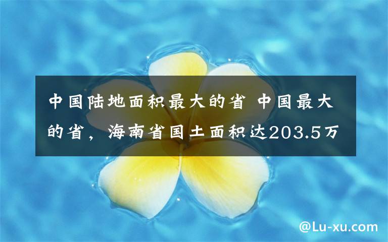 中国陆地面积最大的省 中国最大的省，海南省国土面积达203.5万