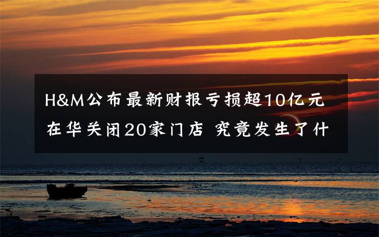 H&M公布最新财报亏损超10亿元 在华关闭20家门店 究竟发生了什么?