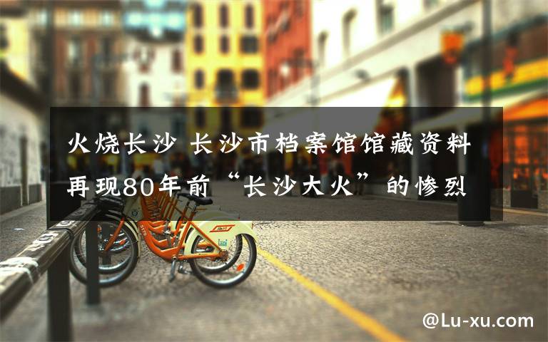 火烧长沙 长沙市档案馆馆藏资料再现80年前“长沙大火”的惨烈场景