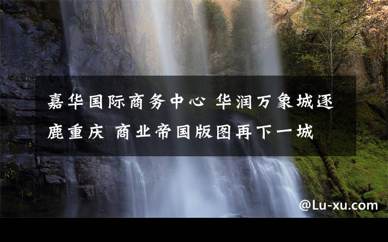 嘉华国际商务中心 华润万象城逐鹿重庆 商业帝国版图再下一城 万象城全球品牌发布会重磅来袭 九月正式抢滩西南时尚地标