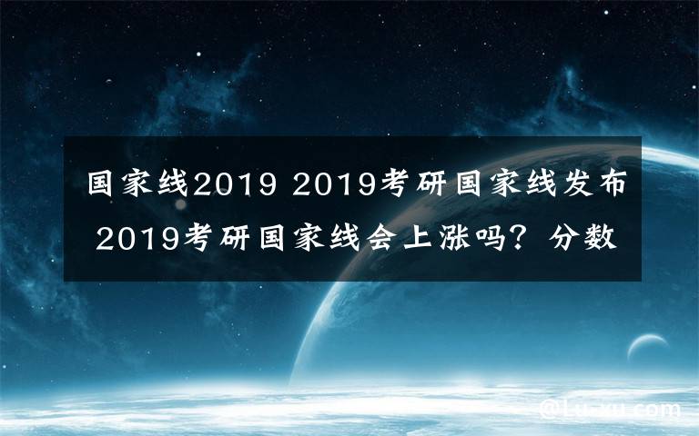 国家线2019 2019考研国家线发布 2019考研国家线会上涨吗？分数普遍高5分