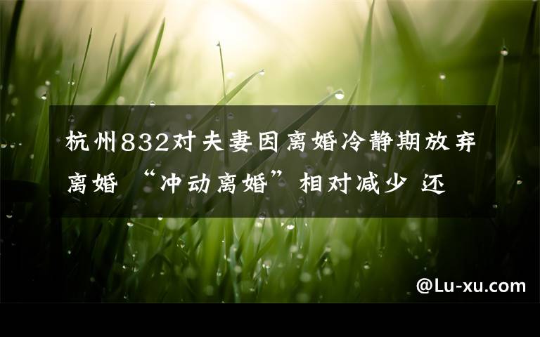杭州832对夫妻因离婚冷静期放弃离婚 “冲动离婚”相对减少 还原事发经过及背后原因！