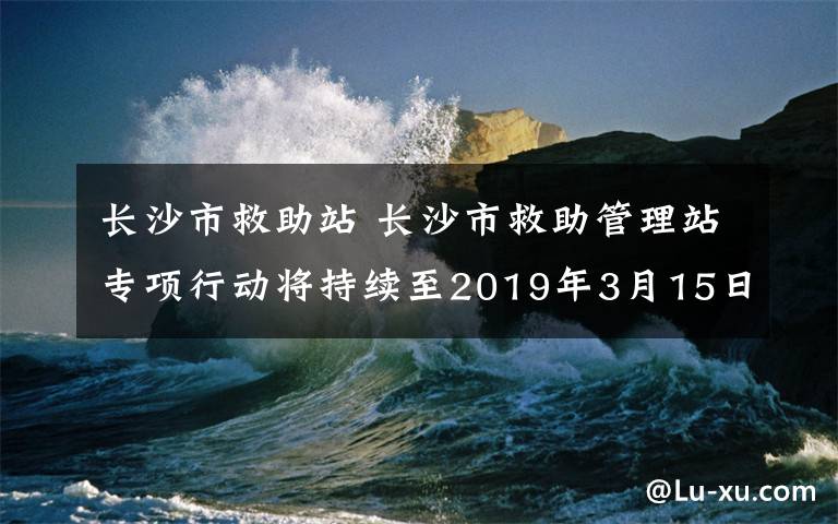 长沙市救助站 长沙市救助管理站专项行动将持续至2019年3月15日