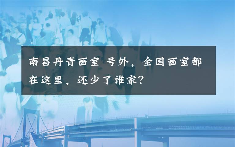 南昌丹青画室 号外，全国画室都在这里，还少了谁家？