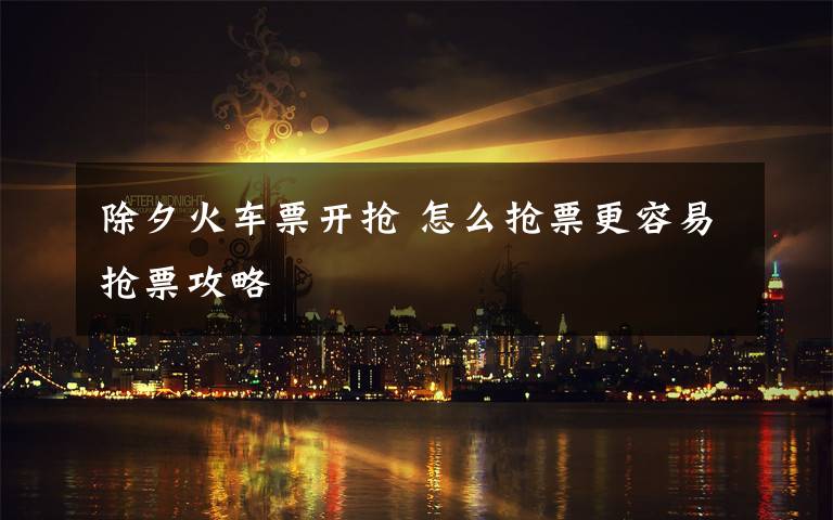 除夕火车票开抢 怎么抢票更容易抢票攻略