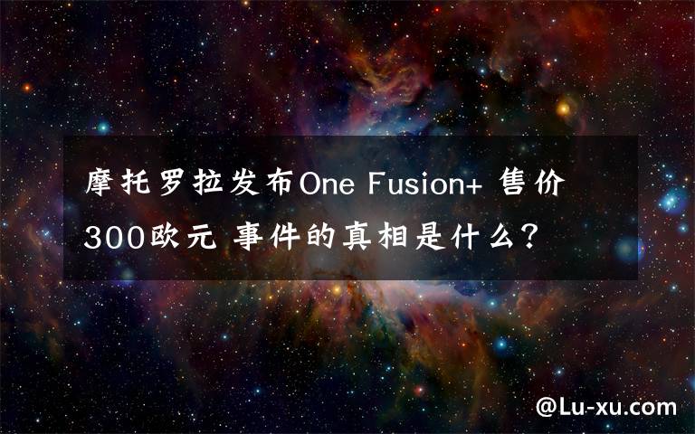 摩托罗拉发布One Fusion+ 售价300欧元 事件的真相是什么？