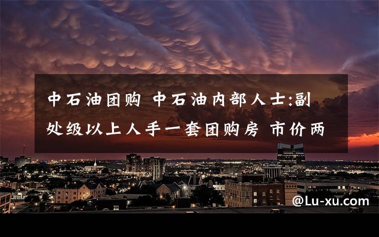 中石油团购 中石油内部人士:副处级以上人手一套团购房 市价两万三团购九千