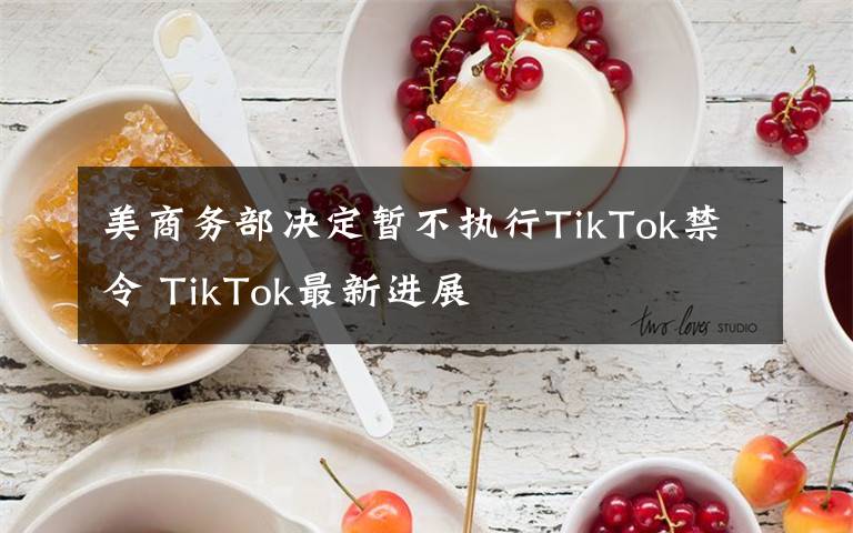 美商务部决定暂不执行TikTok禁令 TikTok最新进展