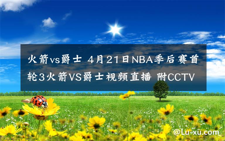 火箭vs爵士 4月21日NBA季后赛首轮3火箭VS爵士视频直播 附CCTV5入口和比赛前瞻