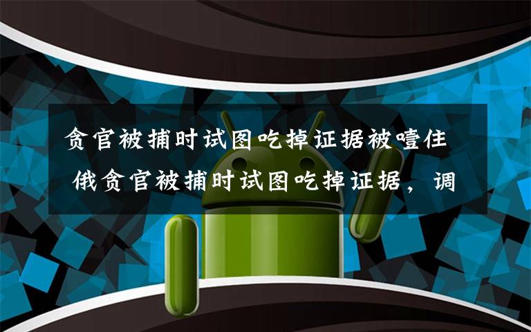 贪官被捕时试图吃掉证据被噎住 俄贪官被捕时试图吃掉证据，调查人员拍了拍背怕他噎住