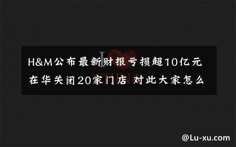 H&M公布最新财报亏损超10亿元 在华关闭20家门店 对此大家怎么看？