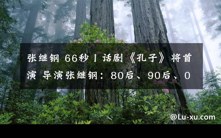 张继钢 66秒丨话剧《孔子》将首演 导演张继钢：80后、90后、00后一定会喜欢