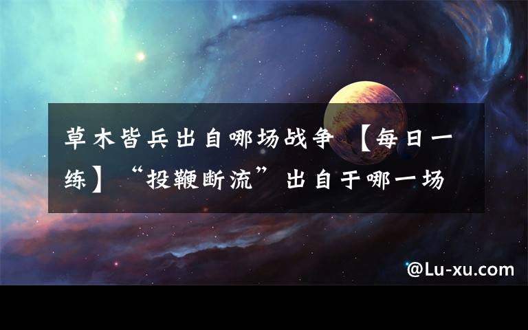 草木皆兵出自哪场战争 【每日一练】“投鞭断流”出自于哪一场战役？