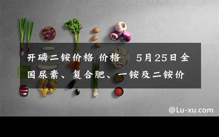 开磷二铵价格 价格 ▌5月25日全国尿素、复合肥、一铵及二铵价格行情汇总