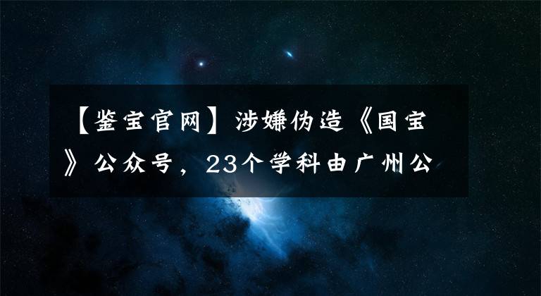 【鉴宝官网】涉嫌伪造《国宝》公众号，23个学科由广州公司注册！被要求停止侵害