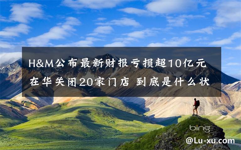 H&M公布最新财报亏损超10亿元 在华关闭20家门店 到底是什么状况？