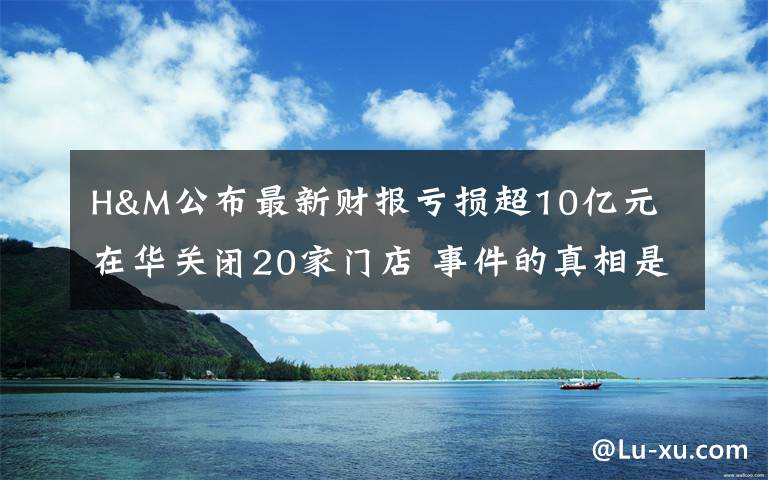 H&M公布最新财报亏损超10亿元 在华关闭20家门店 事件的真相是什么？