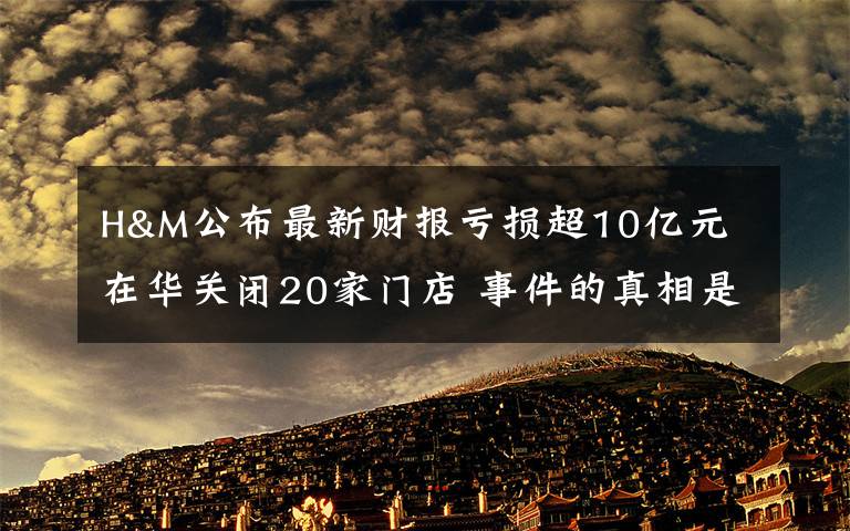 H&M公布最新财报亏损超10亿元 在华关闭20家门店 事件的真相是什么？