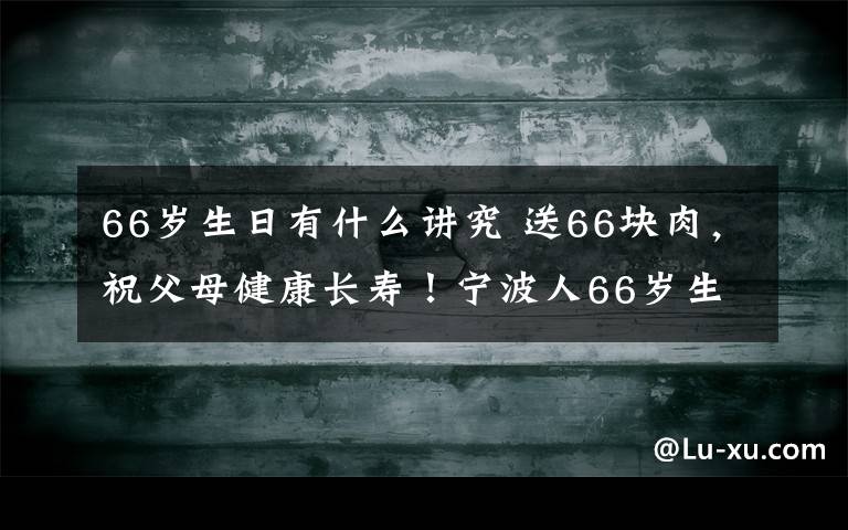 66岁生日有什么讲究 送66块肉，祝父母健康长寿！宁波人66岁生日要吃这，还必须…多少人还知道