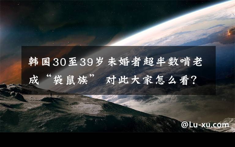 韩国30至39岁未婚者超半数啃老成“袋鼠族” 对此大家怎么看？