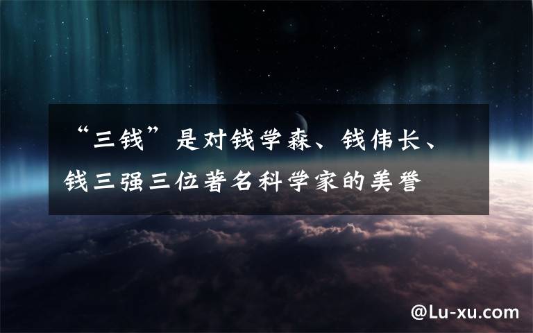“三钱”是对钱学森、钱伟长、钱三强三位著名科学家的美誉