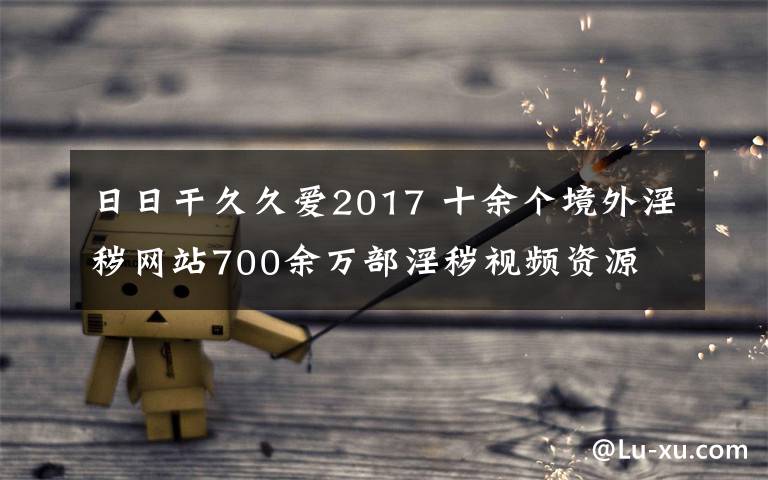 日日干久久爱2017 十余个境外淫秽网站700余万部淫秽视频资源