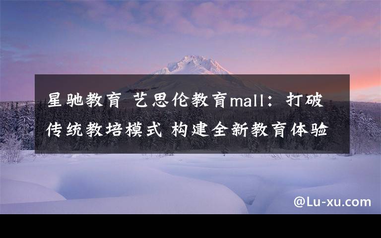 星驰教育 艺思伦教育mall：打破传统教培模式 构建全新教育体验