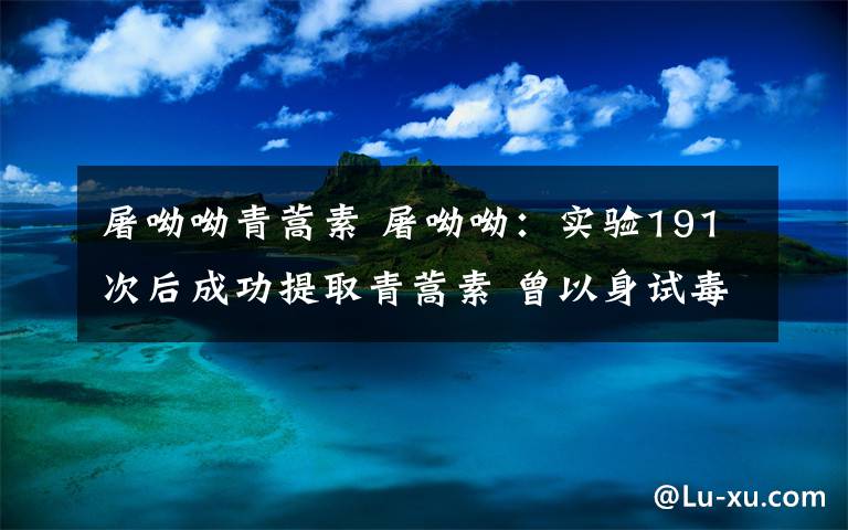 屠呦呦青蒿素 屠呦呦：实验191次后成功提取青蒿素 曾以身试毒弄坏肝脏