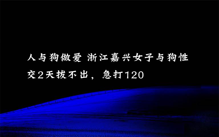 人与狗做爱 浙江嘉兴女子与狗性交2天拔不出，急打120