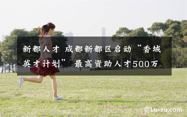 新都人才 成都新都区启动“香城英才计划” 最高资助人才500万元