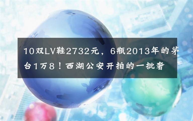 10双LV鞋2732元，6瓶2013年的茅台1万8！西湖公安开拍的一批奢侈品，主人是他们……