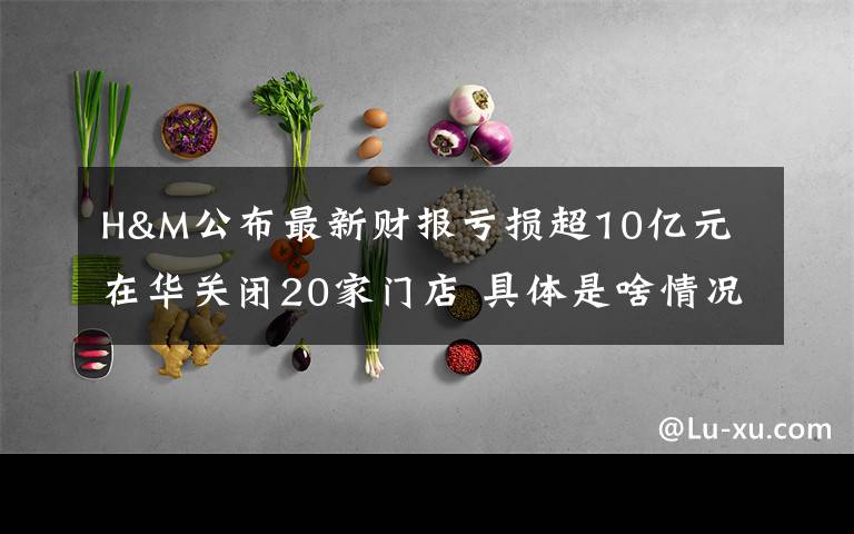 H&M公布最新财报亏损超10亿元 在华关闭20家门店 具体是啥情况?