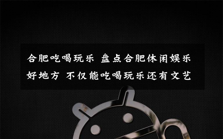 合肥吃喝玩乐 盘点合肥休闲娱乐好地方 不仅能吃喝玩乐还有文艺范儿