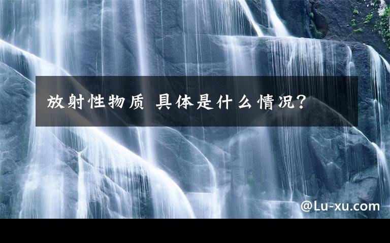 放射性物质 具体是什么情况？