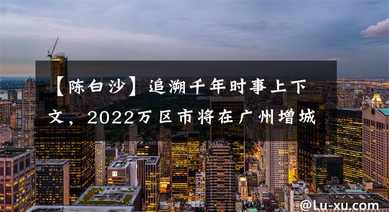 【陈白沙】追溯千年时事上下文，2022万区市将在广州增城举行。
