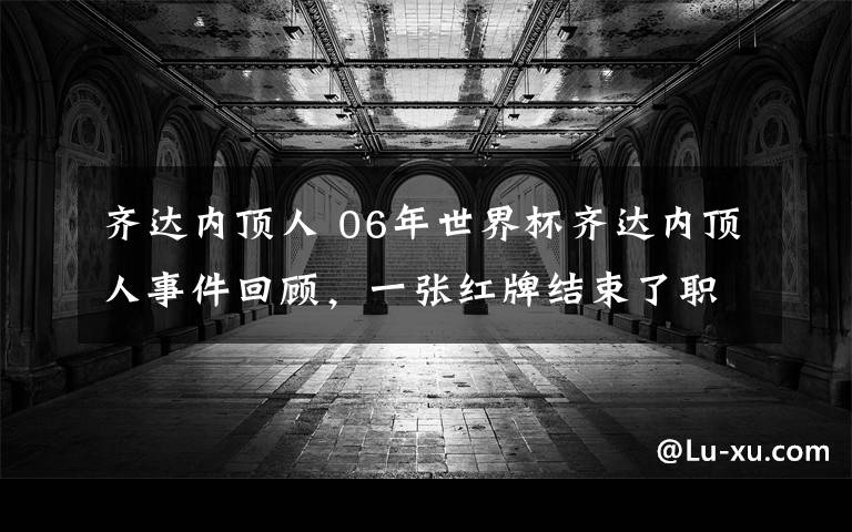 齐达内顶人 06年世界杯齐达内顶人事件回顾，一张红牌结束了职业生涯