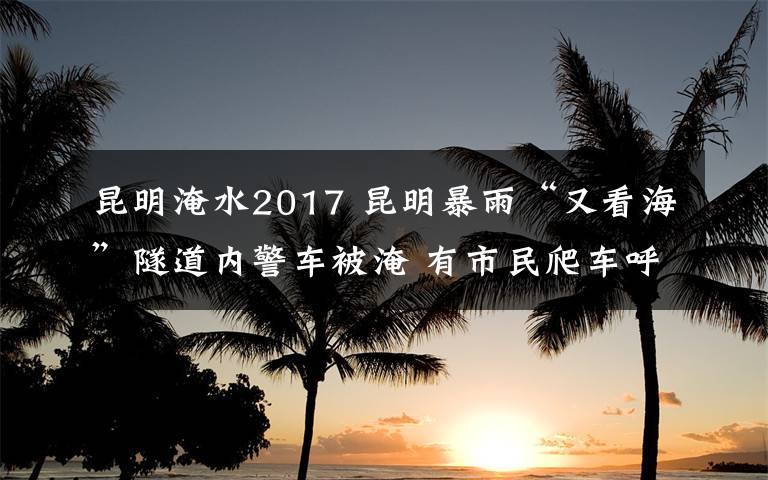 昆明淹水2017 昆明暴雨“又看海”隧道内警车被淹 有市民爬车呼救