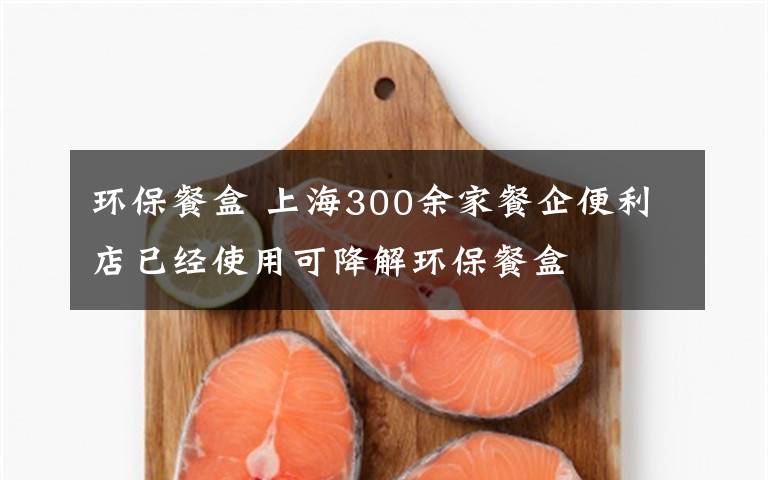 环保餐盒 上海300余家餐企便利店已经使用可降解环保餐盒