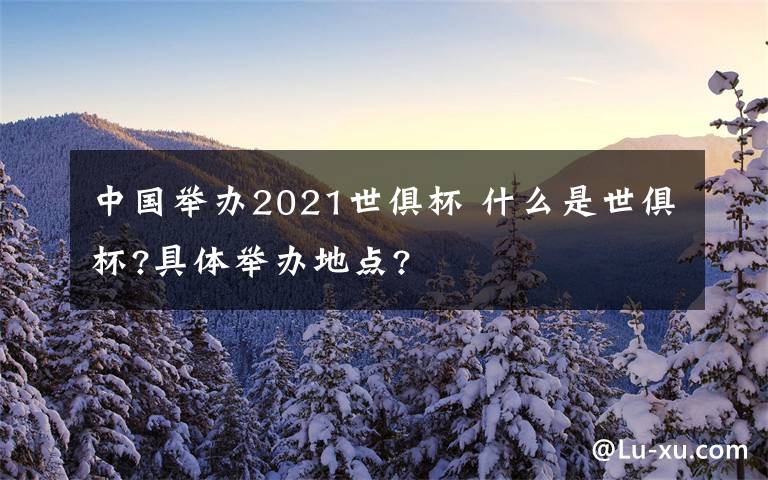 中国举办2021世俱杯 什么是世俱杯?具体举办地点?