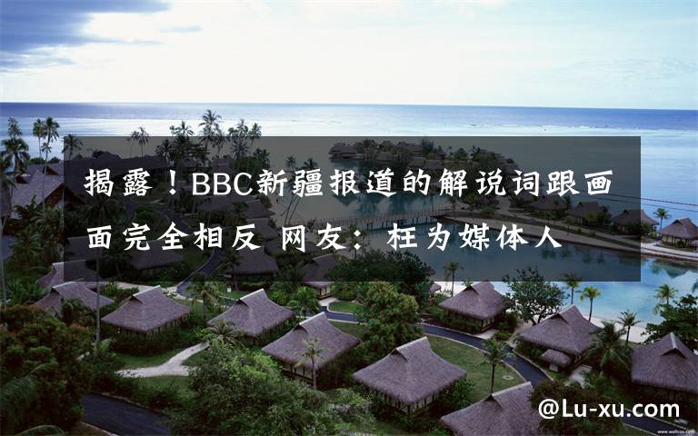 揭露！BBC新疆报道的解说词跟画面完全相反 网友：枉为媒体人