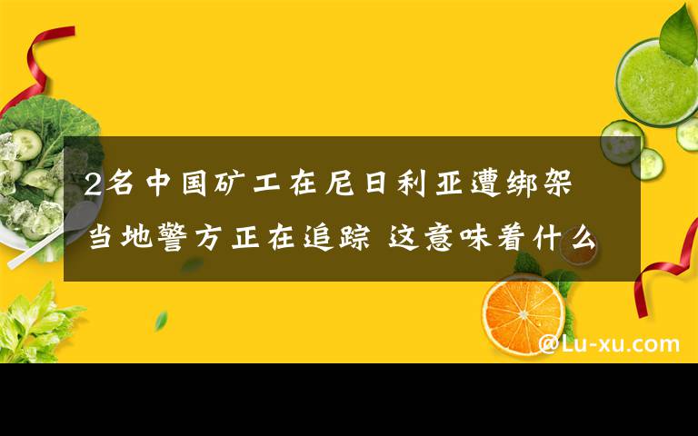 2名中国矿工在尼日利亚遭绑架 当地警方正在追踪 这意味着什么?