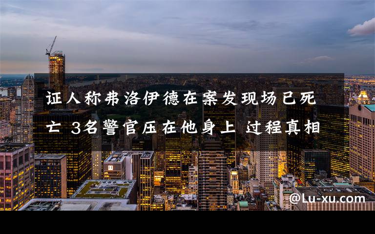 证人称弗洛伊德在案发现场已死亡 3名警官压在他身上 过程真相详细揭秘！