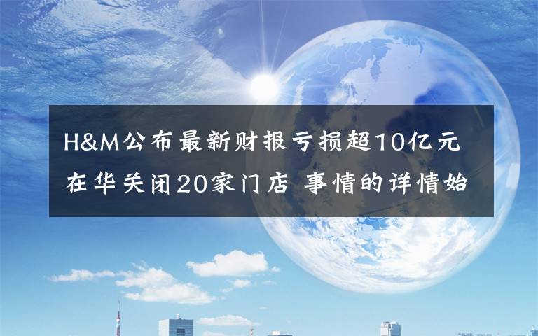 H&M公布最新财报亏损超10亿元 在华关闭20家门店 事情的详情始末是怎么样了！