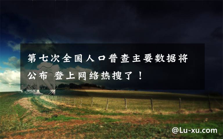 第七次全国人口普查主要数据将公布 登上网络热搜了！