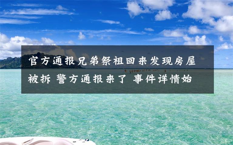 官方通报兄弟祭祖回来发现房屋被拆 警方通报来了 事件详情始末介绍！