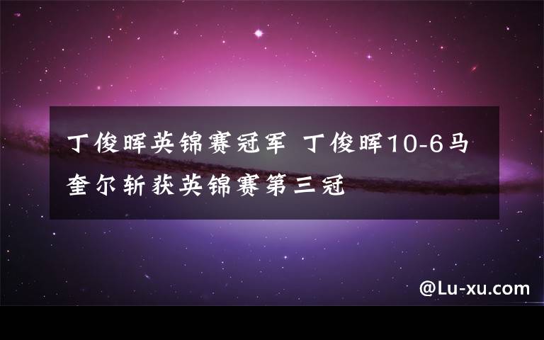 丁俊晖英锦赛冠军 丁俊晖10-6马奎尔斩获英锦赛第三冠