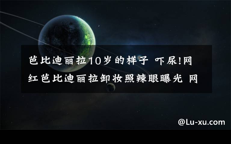 芭比迪丽拉10岁的样子 吓尿!网红芭比迪丽拉卸妆照辣眼曝光 网友看哭:丑出天际