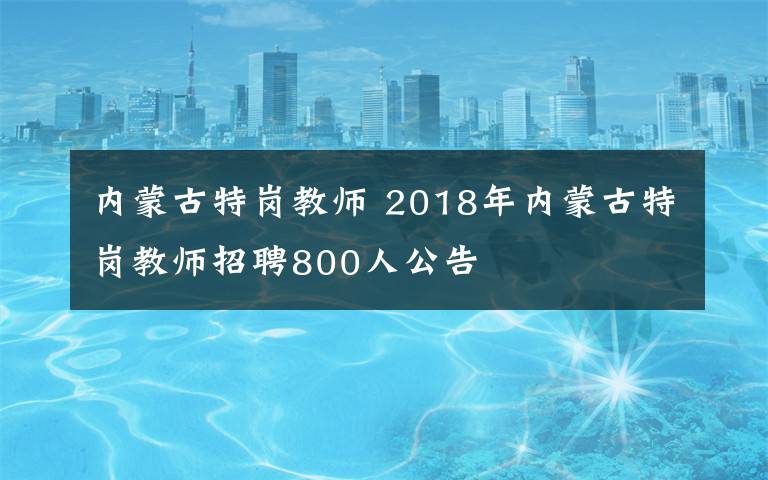 内蒙古特岗教师 2018年内蒙古特岗教师招聘800人公告