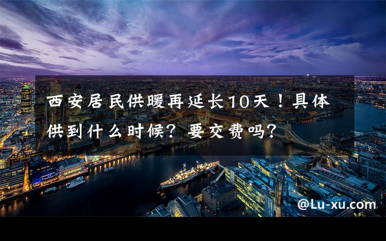 西安居民供暖再延长10天！具体供到什么时候？要交费吗？