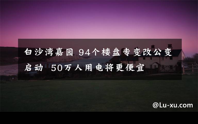 白沙湾嘉园 94个楼盘专变改公变启动  50万人用电将更便宜